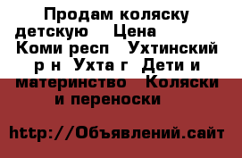 Продам коляску детскую. › Цена ­ 7 000 - Коми респ., Ухтинский р-н, Ухта г. Дети и материнство » Коляски и переноски   